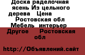 Доска раделочная.(ясень)Из цельного дерева › Цена ­ 2 000 - Ростовская обл. Мебель, интерьер » Другое   . Ростовская обл.